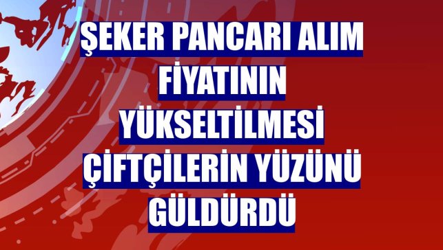 Şeker pancarı alım fiyatının yükseltilmesi çiftçilerin yüzünü güldürdü