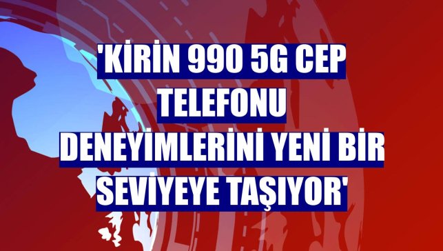 'Kirin 990 5G cep telefonu deneyimlerini yeni bir seviyeye taşıyor'