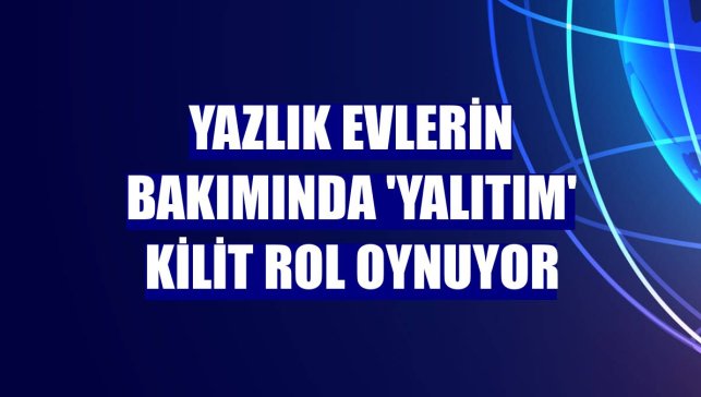 Yazlık evlerin bakımında 'yalıtım' kilit rol oynuyor