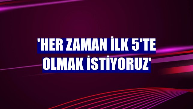 'Her zaman ilk 5'te olmak istiyoruz'
