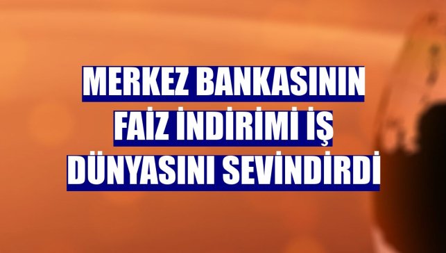 Merkez Bankasının faiz indirimi iş dünyasını sevindirdi