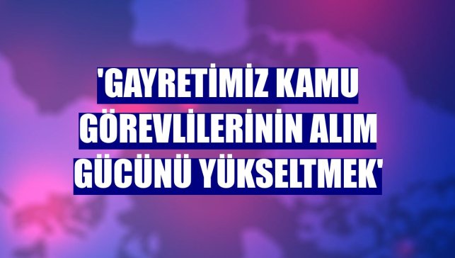 'Gayretimiz kamu görevlilerinin alım gücünü yükseltmek'