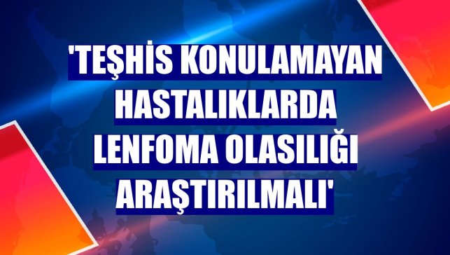 'Teşhis konulamayan hastalıklarda Lenfoma olasılığı araştırılmalı'