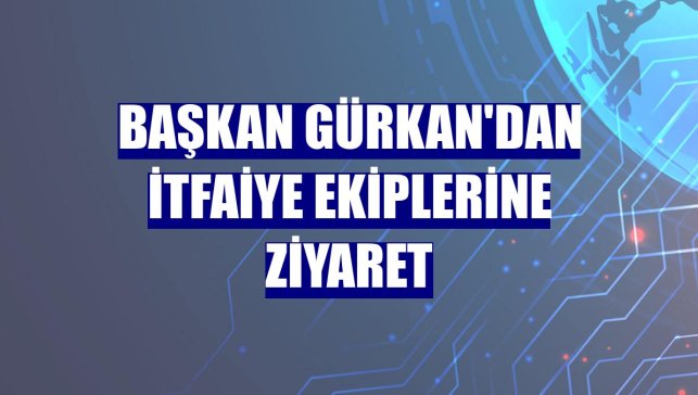 Başkan Gürkan'dan itfaiye ekiplerine ziyaret