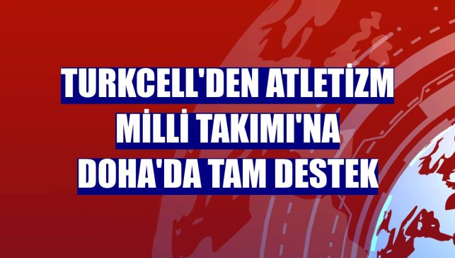Turkcell'den Atletizm Milli Takımı'na Doha'da tam destek