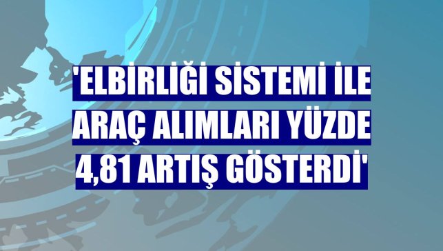 'Elbirliği Sistemi ile araç alımları yüzde 4,81 artış gösterdi'