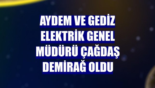Aydem ve Gediz Elektrik Genel Müdürü Çağdaş Demirağ oldu