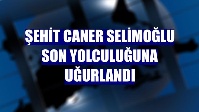 Şehit Caner Selimoğlu son yolculuğuna uğurlandı