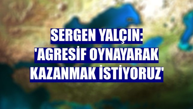 Sergen Yalçın: 'Agresif oynayarak kazanmak istiyoruz'
