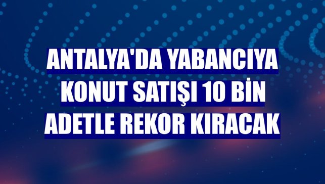 Antalya'da yabancıya konut satışı 10 bin adetle rekor kıracak