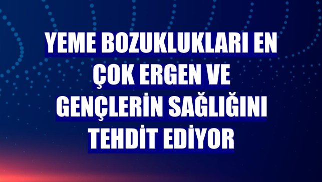 Yeme bozuklukları en çok ergen ve gençlerin sağlığını tehdit ediyor