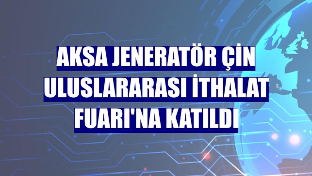 Aksa Jeneratör Çin Uluslararası İthalat Fuarı'na katıldı