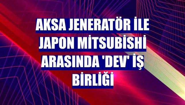 Aksa Jeneratör ile Japon Mitsubishi arasında 'dev' iş birliği
