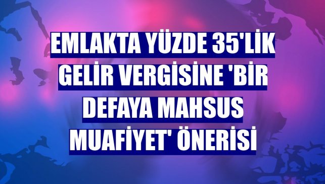 Emlakta yüzde 35'lik gelir vergisine 'bir defaya mahsus muafiyet' önerisi