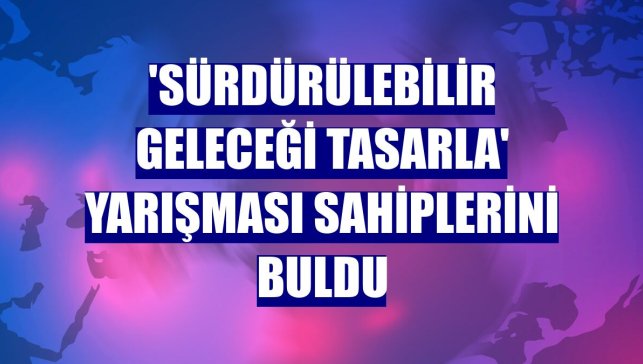 'Sürdürülebilir Geleceği Tasarla' yarışması sahiplerini buldu