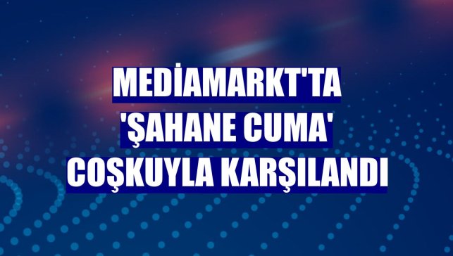 MediaMarkt'ta 'Şahane Cuma' coşkuyla karşılandı