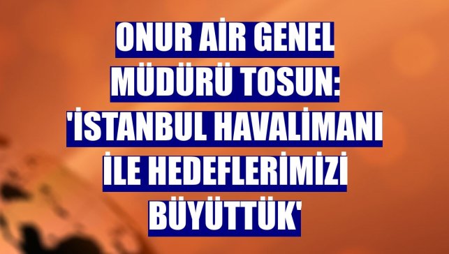 Onur Air Genel Müdürü Tosun: 'İstanbul Havalimanı ile hedeflerimizi büyüttük'