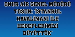Onur Air Genel Müdürü Tosun: 'İstanbul Havalimanı ile hedeflerimizi büyüttük'
