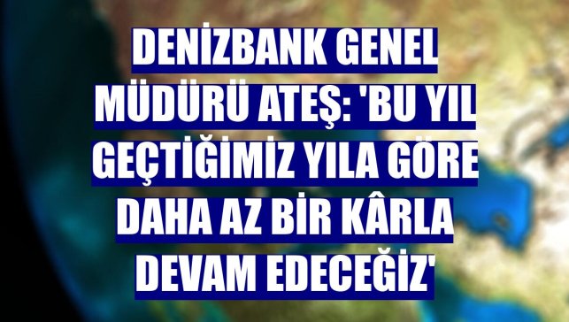 DenizBank Genel Müdürü Ateş: 'Bu yıl geçtiğimiz yıla göre daha az bir kârla devam edeceğiz'