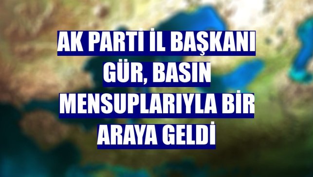 AK Parti İl Başkanı Gür, basın mensuplarıyla bir araya geldi