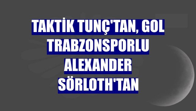 Taktik Tunç'tan, gol Trabzonsporlu Alexander Sörloth'tan