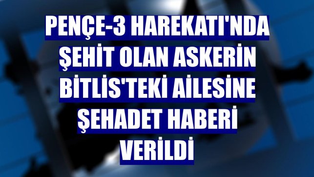 Pençe-3 Harekatı'nda şehit olan askerin Bitlis'teki ailesine şehadet haberi verildi