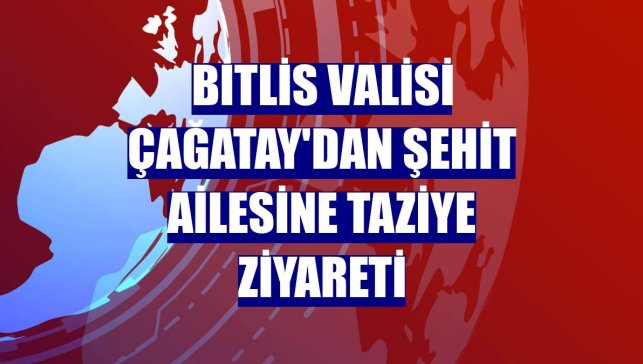 Bitlis Valisi Çağatay'dan şehit ailesine taziye ziyareti