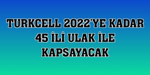 Turkcell 2022'ye kadar 45 ili ULAK ile kapsayacak