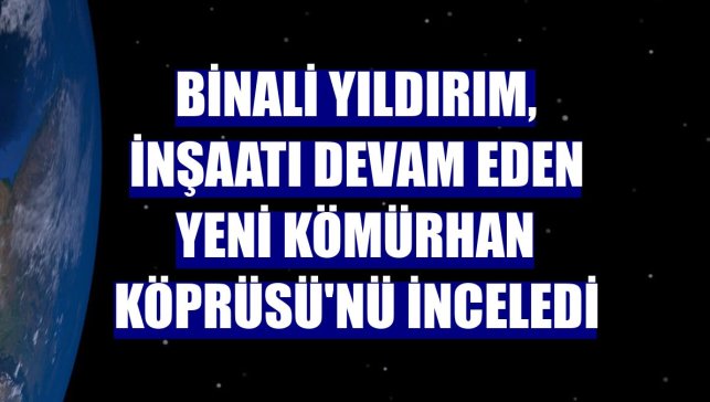 Binali Yıldırım, inşaatı devam eden yeni Kömürhan Köprüsü'nü inceledi