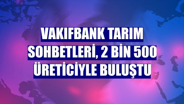 VakıfBank Tarım Sohbetleri, 2 bin 500 üreticiyle buluştu