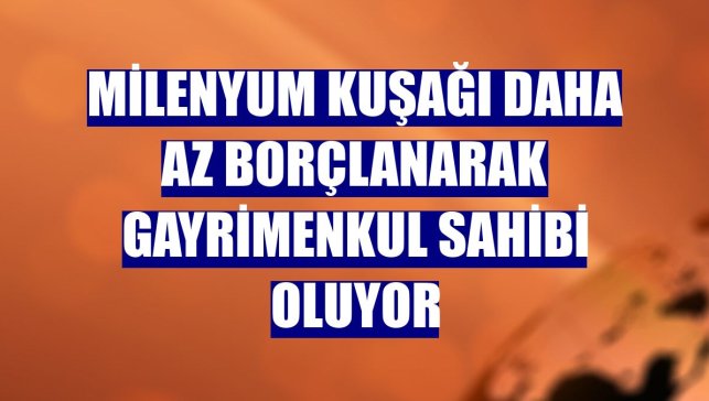 Milenyum kuşağı daha az borçlanarak gayrimenkul sahibi oluyor