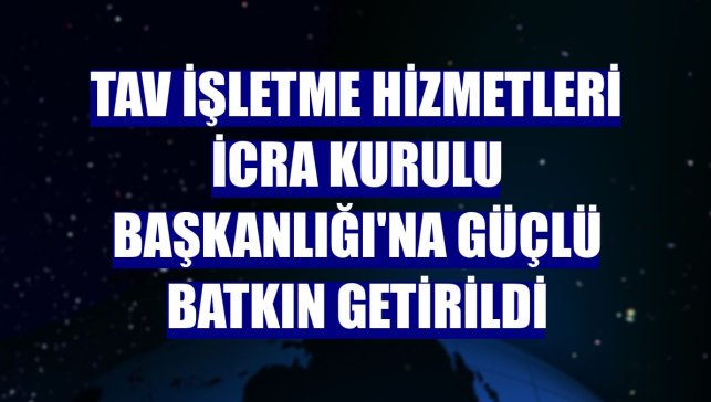 TAV İşletme Hizmetleri İcra Kurulu Başkanlığı'na Güçlü Batkın getirildi