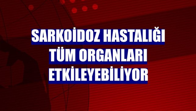 Sarkoidoz hastalığı tüm organları etkileyebiliyor