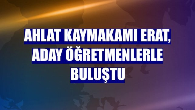 Ahlat Kaymakamı Erat, aday öğretmenlerle buluştu