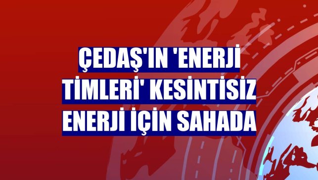 ÇEDAŞ'ın 'enerji timleri' kesintisiz enerji için sahada