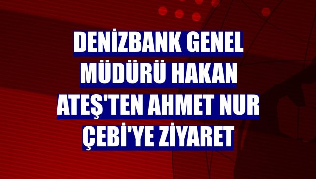 DenizBank Genel Müdürü Hakan Ateş'ten Ahmet Nur Çebi'ye ziyaret