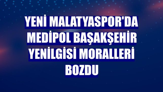 Yeni Malatyaspor'da Medipol Başakşehir yenilgisi moralleri bozdu