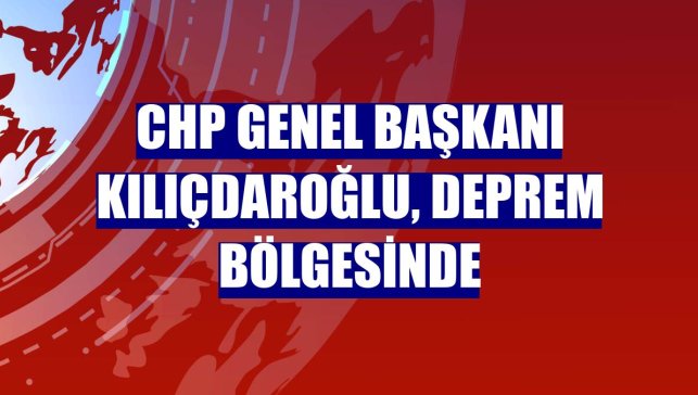 CHP Genel Başkanı Kılıçdaroğlu, deprem bölgesinde
