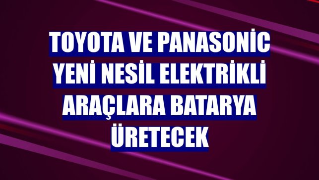 Toyota ve Panasonic yeni nesil elektrikli araçlara batarya üretecek