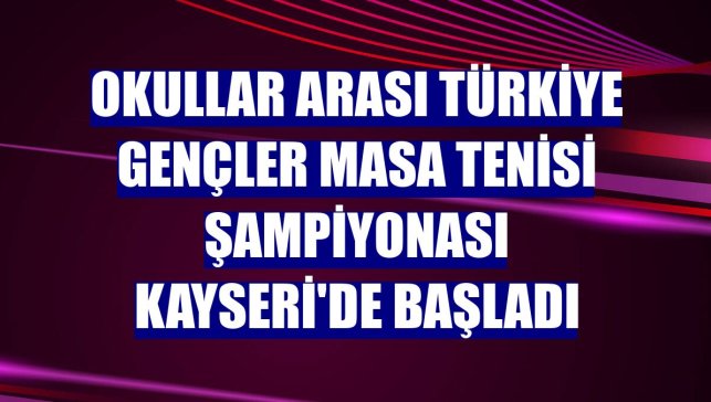 Okullar Arası Türkiye Gençler Masa Tenisi Şampiyonası Kayseri'de başladı