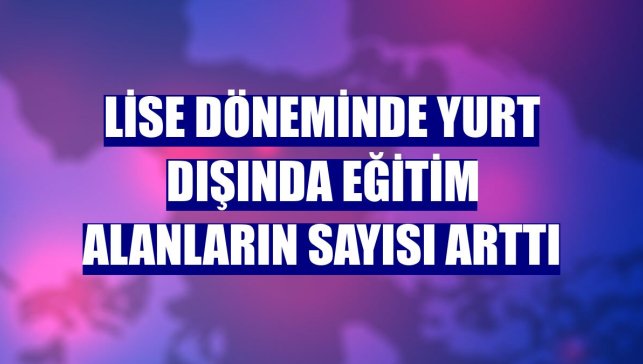 Lise döneminde yurt dışında eğitim alanların sayısı arttı