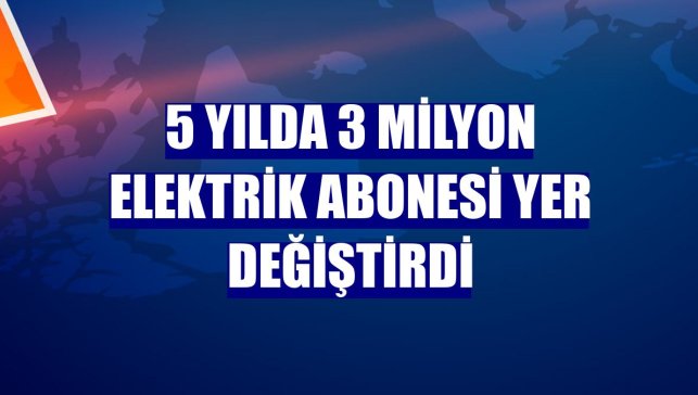 5 yılda 3 milyon elektrik abonesi yer değiştirdi