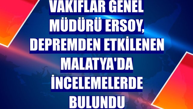 Vakıflar Genel Müdürü Ersoy, depremden etkilenen Malatya'da incelemelerde bulundu