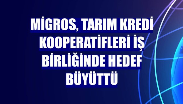 Migros, Tarım Kredi Kooperatifleri iş birliğinde hedef büyüttü