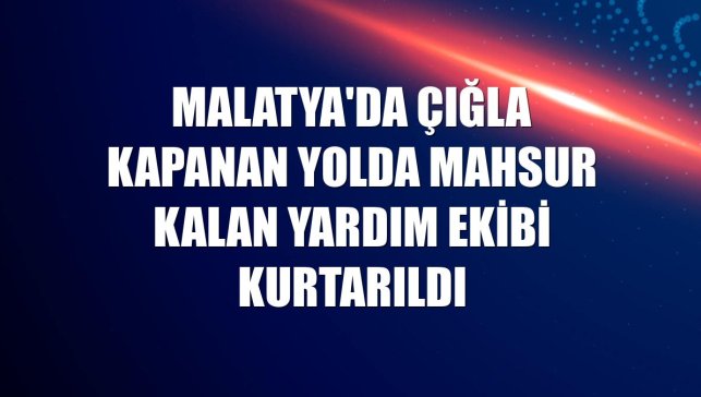 Malatya'da çığla kapanan yolda mahsur kalan yardım ekibi kurtarıldı