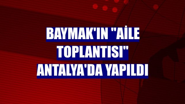 Baymak'ın "Aile Toplantısı" Antalya'da yapıldı