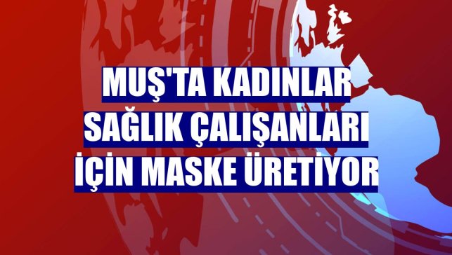 Muş'ta kadınlar sağlık çalışanları için maske üretiyor