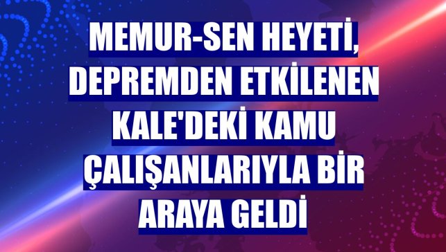 Memur-Sen heyeti, depremden etkilenen Kale'deki kamu çalışanlarıyla bir araya geldi