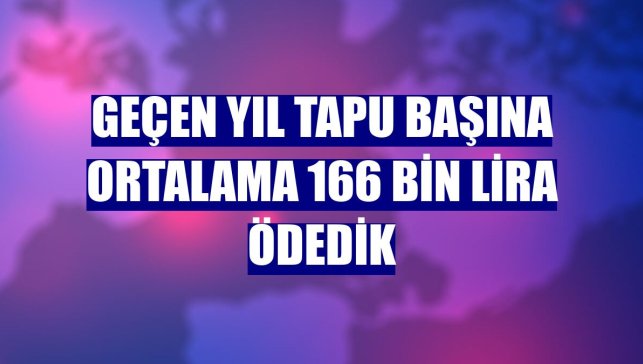 Geçen yıl tapu başına ortalama 166 bin lira ödedik