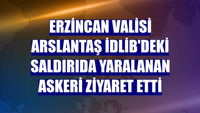 Erzincan Valisi Arslantaş İdlib'deki saldırıda yaralanan askeri ziyaret etti